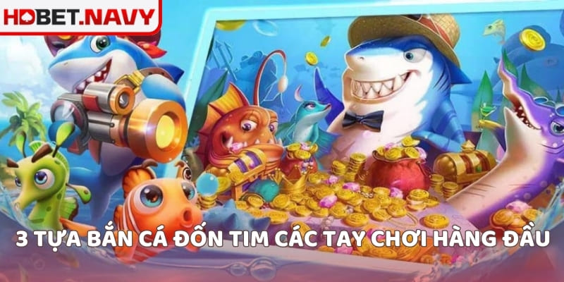 3 tựa bắn cá đốn tim các tay chơi hàng đầu
